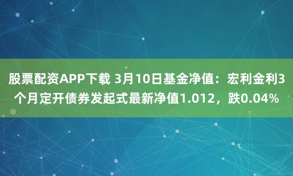 股票配资APP下载 3月10日基金净值：宏利金利3个月定开债券发起式最新净值1.012，跌0.04%