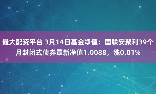 最大配资平台 3月14日基金净值：国联安聚利39个月封闭式债券最新净值1.0088，涨0.01%