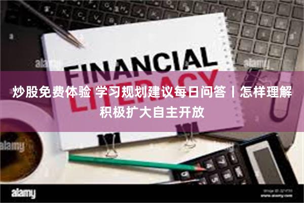炒股免费体验 学习规划建议每日问答丨怎样理解积极扩大自主开放