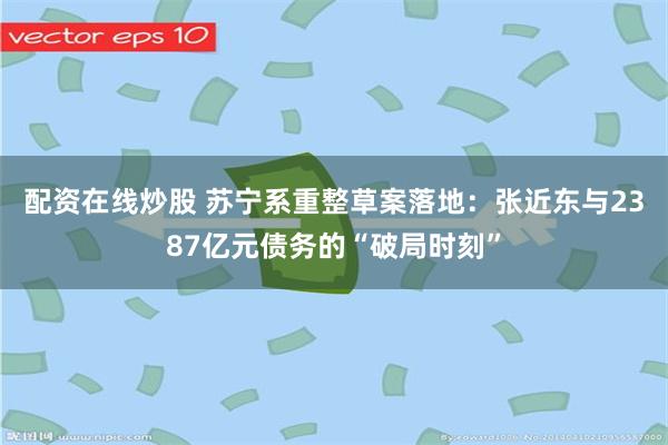 配资在线炒股 苏宁系重整草案落地：张近东与2387亿元债务的“破局时刻”