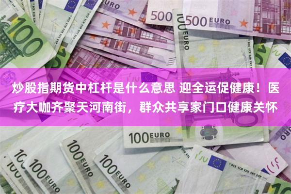 炒股指期货中杠杆是什么意思 迎全运促健康！医疗大咖齐聚天河南街，群众共享家门口健康关怀