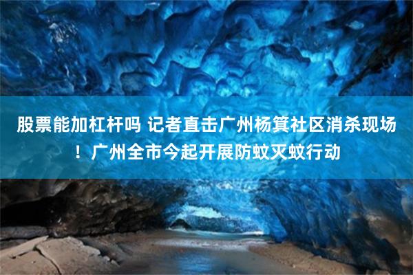 股票能加杠杆吗 记者直击广州杨箕社区消杀现场！广州全市今起开展防蚊灭蚊行动