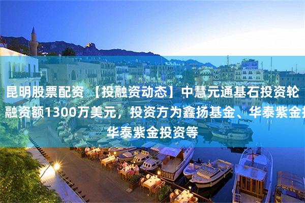 昆明股票配资 【投融资动态】中慧元通基石投资轮融资，融资额1300万美元，投资方为鑫扬基金、华泰紫金投资等