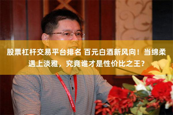 股票杠杆交易平台排名 百元白酒新风向！当绵柔遇上淡雅，究竟谁才是性价比之王？