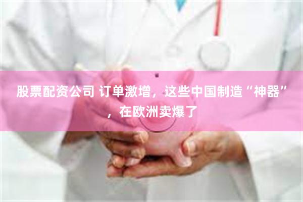 股票配资公司 订单激增，这些中国制造“神器”，在欧洲卖爆了