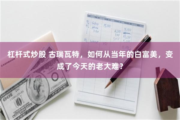 杠杆式炒股 古瑞瓦特，如何从当年的白富美，变成了今天的老大难？