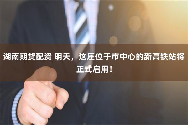 湖南期货配资 明天，这座位于市中心的新高铁站将正式启用！