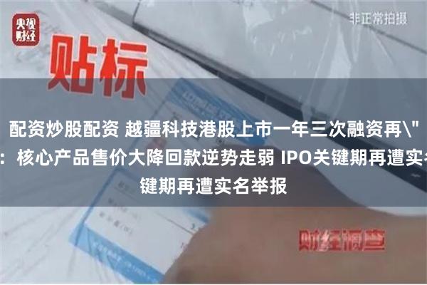 配资炒股配资 越疆科技港股上市一年三次融资再＂回A＂：核心产品售价大降回款逆势走弱 IPO关键期再遭实名举报