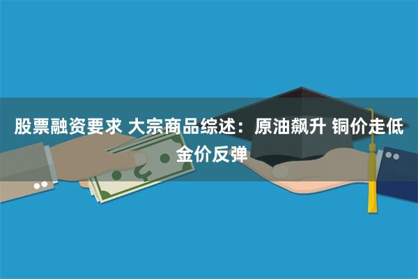 股票融资要求 大宗商品综述：原油飙升 铜价走低 金价反弹