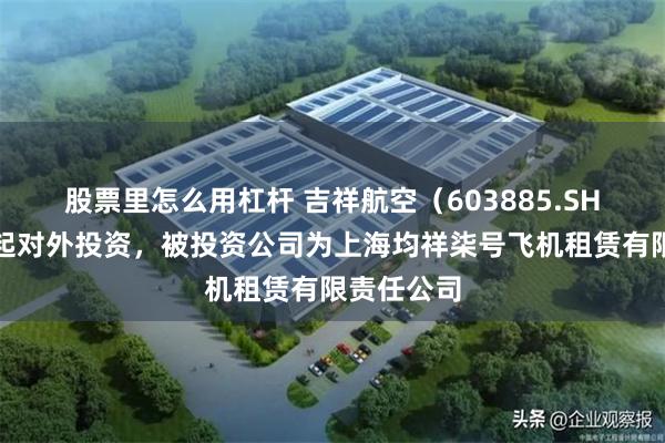 股票里怎么用杠杆 吉祥航空（603885.SH）新增一起对外投资，被投资公司为上海均祥柒号飞机租赁有限责任公司