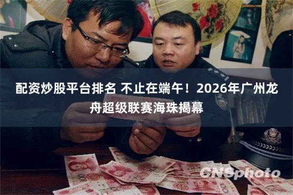 配资炒股平台排名 不止在端午！2026年广州龙舟超级联赛海珠揭幕
