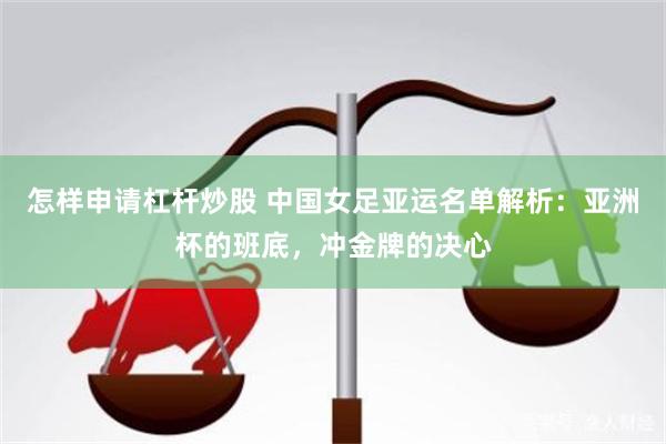 怎样申请杠杆炒股 中国女足亚运名单解析：亚洲杯的班底，冲金牌的决心