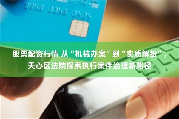 股票配资行情 从“机械办案”到“实质解纷”，天心区法院探索执行案件治理新路径