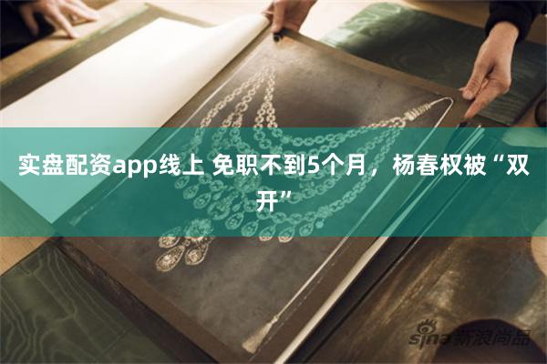 实盘配资app线上 免职不到5个月，杨春权被“双开”