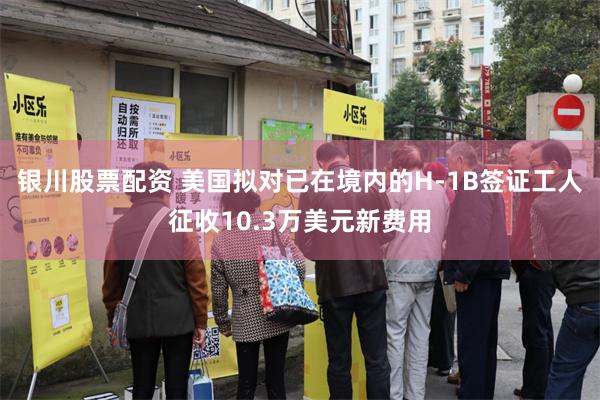 银川股票配资 美国拟对已在境内的H-1B签证工人征收10.3万美元新费用