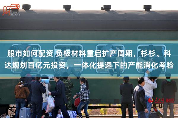 股市如何配资 负极材料重启扩产周期，杉杉、科达规划百亿元投资，一体化提速下的产能消化考验