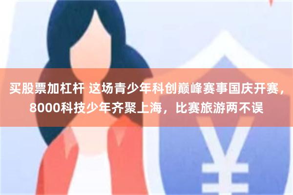 买股票加杠杆 这场青少年科创巅峰赛事国庆开赛，8000科技少年齐聚上海，比赛旅游两不误